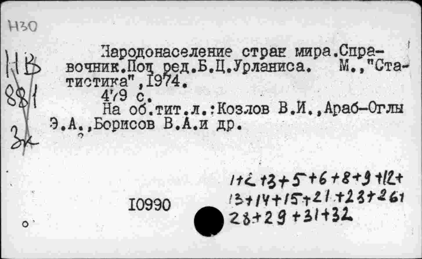 ﻿то
Зародонаселение стран мира.Справочник. Поп ред.Б.Ц.Урланиса.	М.,"С__
тистика",1974.
479 с.
На об.тит.л.:Козлов В.И.,Араб-0глы Э.А..Борисов В.А.и др.
"Ста-
10990
23^23